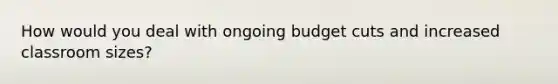 How would you deal with ongoing budget cuts and increased classroom sizes?