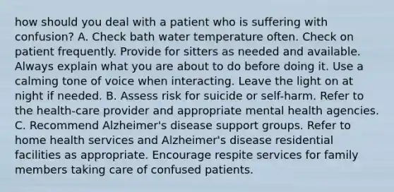 how should you deal with a patient who is suffering with confusion? A. Check bath water temperature often. Check on patient frequently. Provide for sitters as needed and available. Always explain what you are about to do before doing it. Use a calming tone of voice when interacting. Leave the light on at night if needed. B. Assess risk for suicide or self-harm. Refer to the health-care provider and appropriate mental health agencies. C. Recommend Alzheimer's disease support groups. Refer to home health services and Alzheimer's disease residential facilities as appropriate. Encourage respite services for family members taking care of confused patients.