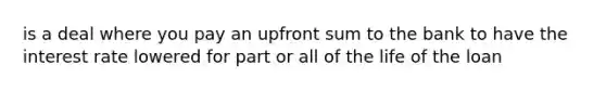 is a deal where you pay an upfront sum to the bank to have the interest rate lowered for part or all of the life of the loan