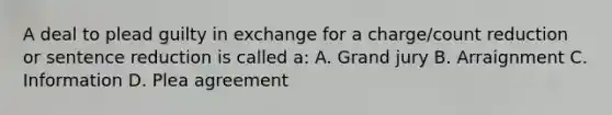 A deal to plead guilty in exchange for a charge/count reduction or sentence reduction is called a: A. Grand jury B. Arraignment C. Information D. Plea agreement