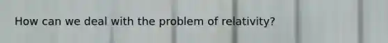 How can we deal with the problem of relativity?