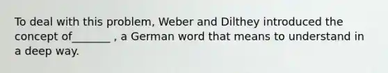 To deal with this problem, Weber and Dilthey introduced the concept of_______ , a German word that means to understand in a deep way.