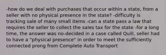 -how do we deal with purchases that occur within a state, from a seller with no physical presence in the state? -difficulty is tracking sale of many small items -can a state pass a law that requires the seller to collect the sales tax for the state -for a long time, the answer was no-decided in a case called Quill, seller had to have a "physical presence" in order to meet the sufficiently connected prong from Complete Auto Transport