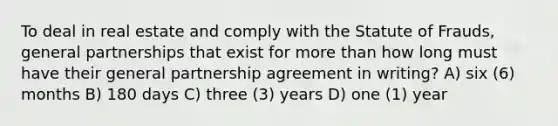 To deal in real estate and comply with the Statute of Frauds, general partnerships that exist for more than how long must have their general partnership agreement in writing? A) six (6) months B) 180 days C) three (3) years D) one (1) year