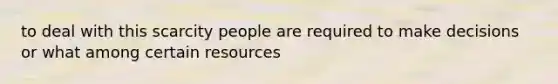 to deal with this scarcity people are required to make decisions or what among certain resources