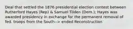 Deal that settled the 1876 presidential election contest between Rutherford Hayes (Rep) & Samuel Tilden (Dem.); Hayes was awarded presidency in exchange for the permanent removal of fed. troops from the South--> ended Reconstruction