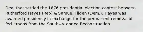 Deal that settled the 1876 presidential election contest between Rutherford Hayes (Rep) & Samuel Tilden (Dem.); Hayes was awarded presidency in exchange for the permanent removal of fed. troops from the South--> ended Reconstruction