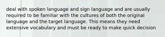 deal with spoken language and sign language and are usually required to be familiar with the cultures of both the original language and the target language. This means they need extensive vocabulary and must be ready to make quick decision