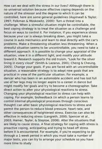 How can we deal with the stress in our lives? Although there is no universal solution because effective coping depends on the nature of the stressor and the degree to which it can be controlled, here are some general guidelines (Aspinwall & Taylor, 1997; Folkman & Moskowitz, 2000): Turn a threat into a challenge. When a stressful situation might be controllable, the best coping strategy is to treat the situation as a challenge and focus on ways to control it. For instance, if you experience stress because your car is always breaking down, you might take a course in auto mechanics and learn to deal directly with the car's problems. Make a threatening situation less threatening. When a stressful situation seems to be uncontrollable, you need to take a different approach. It is possible to change your appraisal of the situation, view it in a different light, and modify your attitude toward it. Research supports the old truism, "Look for the silver lining in every cloud" (Smith & Lazarus, 2001; Cheng & Cheung, 2005). Change your goals. If you are faced with an uncontrollable situation, a reasonable strategy is to adopt new goals that are practical in view of the particular situation. For example, a dancer who has been in an automobile accident and has lost full use of her legs may no longer aspire to a career in dance but might modify her goals and try to become a choreographer. Take direct action to alter your physiological reactions to stress. Changing your physiological reaction to stress can help with coping. For example, biofeedback (in which a person learns to control internal physiological processes through conscious thought) can alter basic physiological reactions to stress and permit the person to reduce blood pressure, heart rate, and other consequences of heightened stress. Exercise can also be effective in reducing stress (Langreth, 2000; Spencer et al., 2003; Hamer, Taylor, & Steptoe, 2006). Alter the situations that are likely to cause stress. A final strategy for coping with stress is proactive coping, anticipating and trying to head off stress before it is encountered. For example, if you're expecting to go through a 1-week period in which you must take a number of major tests, you can try to arrange your schedule so you have more time to study