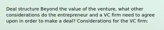 Deal structure Beyond the value of the venture, what other considerations do the entrepreneur and a VC firm need to agree upon in order to make a deal? Considerations for the VC firm: