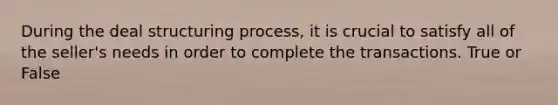 During the deal structuring process, it is crucial to satisfy all of the seller's needs in order to complete the transactions. True or False