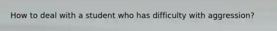 How to deal with a student who has difficulty with aggression?