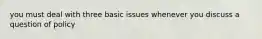 you must deal with three basic issues whenever you discuss a question of policy