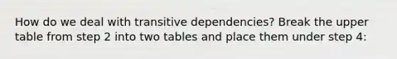 How do we deal with transitive dependencies? Break the upper table from step 2 into two tables and place them under step 4: