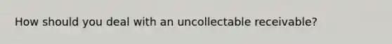 How should you deal with an uncollectable receivable?