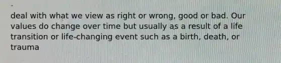 deal with what we view as right or wrong, good or bad. Our values do change over time but usually as a result of a life transition or life-changing event such as a birth, death, or trauma