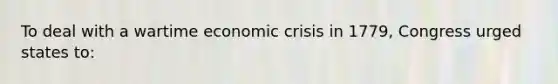 To deal with a wartime economic crisis in 1779, Congress urged states to: