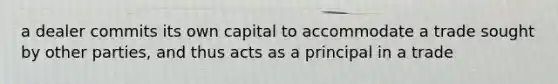 a dealer commits its own capital to accommodate a trade sought by other parties, and thus acts as a principal in a trade