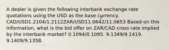 A dealer is given the following interbank exchange rate quotations using the USD as the base currency. CAD/USD1.2104/1.2112ZAR/USD11.0642/11.0653 Based on this information, what is the bid offer on ZAR/CAD cross rate implied by the interbank market? 0.1094/0.1095. 9.1349/9.1419. 9.1409/9.1358.