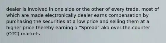 dealer is involved in one side or the other of every trade, most of which are made electronically dealer earns compensation by purchasing the securities at a low price and selling them at a higher price thereby earning a "Spread" aka over-the-counter (OTC) markets