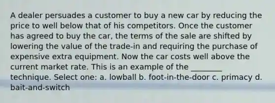 A dealer persuades a customer to buy a new car by reducing the price to well below that of his competitors. Once the customer has agreed to buy the car, the terms of the sale are shifted by lowering the value of the trade-in and requiring the purchase of expensive extra equipment. Now the car costs well above the current market rate. This is an example of the ________ technique. Select one: a. lowball b. foot-in-the-door c. primacy d. bait-and-switch