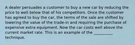 A dealer persuades a customer to buy a new car by reducing the price to well below that of his competitors. Once the customer has agreed to buy the car, the terms of the sale are shifted by lowering the value of the trade-in and requiring the purchase of expensive extra equipment. Now the car costs well above the current market rate. This is an example of the __________ technique.