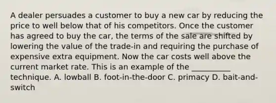 A dealer persuades a customer to buy a new car by reducing the price to well below that of his competitors. Once the customer has agreed to buy the car, the terms of the sale are shifted by lowering the value of the trade-in and requiring the purchase of expensive extra equipment. Now the car costs well above the current market rate. This is an example of the __________ technique. A. lowball B. foot-in-the-door C. primacy D. bait-and-switch