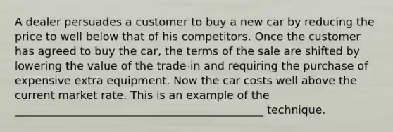 A dealer persuades a customer to buy a new car by reducing the price to well below that of his competitors. Once the customer has agreed to buy the car, the terms of the sale are shifted by lowering the value of the trade-in and requiring the purchase of expensive extra equipment. Now the car costs well above the current market rate. This is an example of the _____________________________________________ technique.