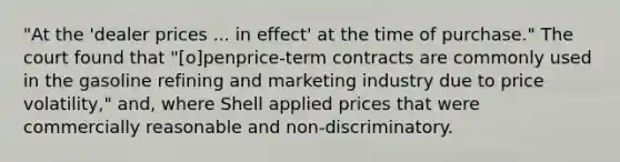 "At the 'dealer prices ... in effect' at the time of purchase." The court found that "[o]penprice-term contracts are commonly used in the gasoline refining and marketing industry due to price volatility," and, where Shell applied prices that were commercially reasonable and non-discriminatory.