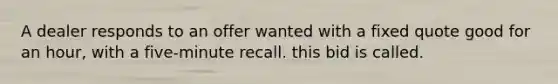 A dealer responds to an offer wanted with a fixed quote good for an hour, with a five-minute recall. this bid is called.