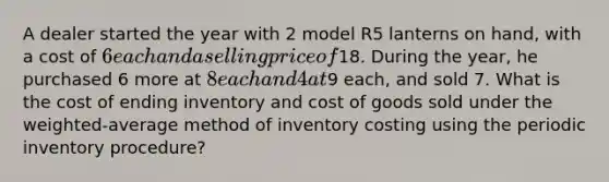 A dealer started the year with 2 model R5 lanterns on hand, with a cost of 6 each and a selling price of18. During the year, he purchased 6 more at 8 each and 4 at9 each, and sold 7. What is the cost of ending inventory and cost of goods sold under the weighted-average method of inventory costing using the periodic inventory procedure?