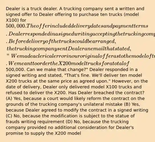 Dealer is a truck dealer. A trucking company sent a written and signed offer to Dealer offering to purchase ten trucks (model X100) for 500,000. The offer included delivery dates and payment terms. Dealer responded in a signed writing accepting the trucking company's offer. Before delivery of the trucks could be arranged, the trucking company sent Dealer an email that stated, "We made a clerical error in our original offer as to the model of trucks. We meant to order the X200 model trucks for a total of500,000. Can we make that change?" Dealer responded in a signed writing and stated, "That's fine. We'll deliver ten model X200 trucks at the same price as agreed upon." However, on the date of delivery, Dealer only delivered model X100 trucks and refused to deliver the X200. Has Dealer breached the contract? (A) Yes, because a court would likely reform the contract on the grounds of the trucking company's unilateral mistake (B) Yes, because Dealer agreed to modify the contract in a signed writing (C) No, because the modification is subject to the statue of frauds writing requirement (D) No, because the trucking company provided no additional consideration for Dealer's promise to supply the X200 model