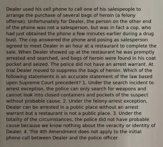 Dealer used his cell phone to call one of his salespeople to arrange the purchase of several bags of heroin (a felony offense). Unfortunately for Dealer, the person on the other end of the phone was not a salesperson, but was in fact a cop, who had just obtained the phone a few minutes earlier during a drug bust. The cop answered the phone and posing as salesperson agreed to meet Dealer in an hour at a restaurant to complete the sale. When Dealer showed up at the restaurant he was promptly arrested and searched, and bags of heroin were found in his coat pocket and seized. The police did not have an arrest warrant. At trial Dealer moved to suppress the bags of heroin. Which of the following statements is an accurate statement of the law based upon Supreme Court precedent? 1. Under the search incident to arrest exception, the police can only search for weapons and cannot look into closed containers and pockets of the suspect without probable cause. 2. Under the felony-arrest exception, Dealer can be arrested in a public place without an arrest warrant but a restaurant is not a public place. 3. Under the totality of the circumstances, the police did not have probable cause because we know nothing about the veracity or identity of Dealer. 4. The 4th Amendment does not apply to the initial phone call between Dealer and the police officer