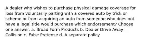 A dealer who wishes to purchase physical damage coverage for loss from voluntarily parting with a covered auto by trick or scheme or from acquiring an auto from someone who does not have a legal title would purchase which endorsement? Choose one answer. a. Broad Form Products b. Dealer Drive-Away Collision c. False Pretense d. A separate policy