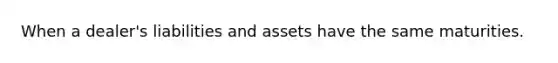 When a dealer's liabilities and assets have the same maturities.