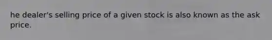 he dealer's selling price of a given stock is also known as the ask price.