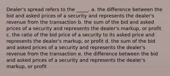 Dealer's spread refers to the _____. a. ​the difference between the bid and asked prices of a security and represents the dealer's revenue from the transaction b. ​the sum of the bid and asked prices of a security and represents the dealer's markup, or profit c. ​the ratio of the bid price of a security to its asked price and represents the dealer's markup, or profit d. ​the sum of the bid and asked prices of a security and represents the dealer's revenue from the transaction e. ​the difference between the bid and asked prices of a security and represents the dealer's markup, or profit