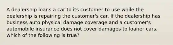 A dealership loans a car to its customer to use while the dealership is repairing the customer's car. If the dealership has business auto physical damage coverage and a customer's automobile insurance does not cover damages to loaner cars, which of the following is true?