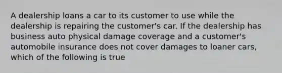 A dealership loans a car to its customer to use while the dealership is repairing the customer's car. If the dealership has business auto physical damage coverage and a customer's automobile insurance does not cover damages to loaner cars, which of the following is true