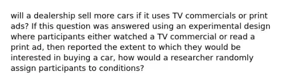 will a dealership sell more cars if it uses TV commercials or print ads? If this question was answered using an experimental design where participants either watched a TV commercial or read a print ad, then reported the extent to which they would be interested in buying a car, how would a researcher randomly assign participants to conditions?