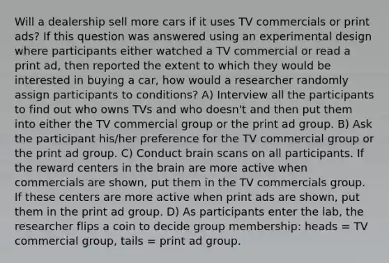 Will a dealership sell more cars if it uses TV commercials or print ads? If this question was answered using an experimental design where participants either watched a TV commercial or read a print ad, then reported the extent to which they would be interested in buying a car, how would a researcher randomly assign participants to conditions? A) Interview all the participants to find out who owns TVs and who doesn't and then put them into either the TV commercial group or the print ad group. B) Ask the participant his/her preference for the TV commercial group or the print ad group. C) Conduct brain scans on all participants. If the reward centers in the brain are more active when commercials are shown, put them in the TV commercials group. If these centers are more active when print ads are shown, put them in the print ad group. D) As participants enter the lab, the researcher flips a coin to decide group membership: heads = TV commercial group, tails = print ad group.