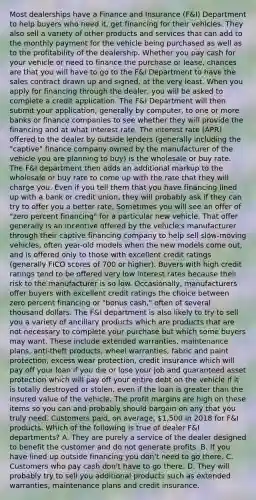 Most dealerships have a Finance and Insurance (F&I) Department to help buyers who need it, get financing for their vehicles. They also sell a variety of other products and services that can add to the monthly payment for the vehicle being purchased as well as to the profitability of the dealership. Whether you pay cash for your vehicle or need to finance the purchase or lease, chances are that you will have to go to the F&I Department to have the sales contract drawn up and signed, at the very least. When you apply for financing through the dealer, you will be asked to complete a credit application. The F&I Department will then submit your application, generally by computer, to one or more banks or finance companies to see whether they will provide the financing and at what interest rate. The interest rate (APR) offered to the dealer by outside lenders (generally including the "captive" finance company owned by the manufacturer of the vehicle you are planning to buy) is the wholesale or buy rate. The F&I department then adds an additional markup to the wholesale or buy rate to come up with the rate that they will charge you. Even if you tell them that you have financing lined up with a bank or credit union, they will probably ask if they can try to offer you a better rate. Sometimes you will see an offer of "zero percent financing" for a particular new vehicle. That offer generally is an incentive offered by the vehicle's manufacturer through their captive financing company to help sell slow-moving vehicles, often year-old models when the new models come out, and is offered only to those with excellent credit ratings (generally FICO scores of 700 or higher). Buyers with high credit ratings tend to be offered very low interest rates because their risk to the manufacturer is so low. Occasionally, manufacturers offer buyers with excellent credit ratings the choice between zero percent financing or "bonus cash," often of several thousand dollars. The F&I department is also likely to try to sell you a variety of ancillary products which are products that are not necessary to complete your purchase but which some buyers may want. These include extended warranties, maintenance plans, anti-theft products, wheel warranties, fabric and paint protection, excess wear protection, credit insurance which will pay off your loan if you die or lose your job and guaranteed asset protection which will pay off your entire debt on the vehicle if it is totally destroyed or stolen, even if the loan is greater than the insured value of the vehicle. The profit margins are high on these items so you can and probably should bargain on any that you truly need. Customers paid, on average, 1,500 in 2018 for F&I products. Which of the following is true of dealer F&I departments? A. They are purely a service of the dealer designed to benefit the customer and do not generate profits. B. If you have lined up outside financing you don't need to go there. C. Customers who pay cash don't have to go there. D. They will probably try to sell you additional products such as extended warranties, maintenance plans and credit insurance.