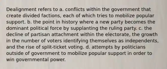 Dealignment refers to a. conflicts within the government that create divided factions, each of which tries to mobilize popular support. b. the point in history where a new party becomes the dominant political force by supplanting the ruling party. c. the decline of partisan attachment within the electorate, the growth in the number of voters identifying themselves as independents, and the rise of split-ticket voting. d. attempts by politicians outside of government to mobilize popular support in order to win governmental power.