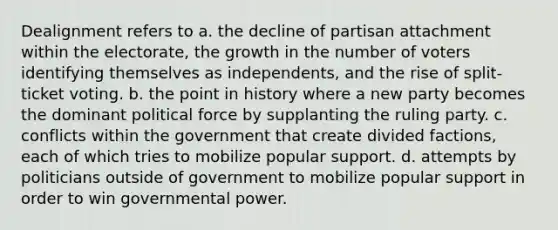 Dealignment refers to a. the decline of partisan attachment within the electorate, the growth in the number of voters identifying themselves as independents, and the rise of split-ticket voting. b. the point in history where a new party becomes the dominant political force by supplanting the ruling party. c. conflicts within the government that create divided factions, each of which tries to mobilize popular support. d. attempts by politicians outside of government to mobilize popular support in order to win governmental power.