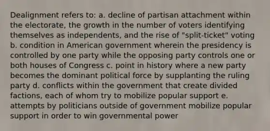 Dealignment refers to: a. decline of partisan attachment within the electorate, the growth in the number of voters identifying themselves as independents, and the rise of "split-ticket" voting b. condition in American government wherein the presidency is controlled by one party while the opposing party controls one or both houses of Congress c. point in history where a new party becomes the dominant political force by supplanting the ruling party d. conflicts within the government that create divided factions, each of whom try to mobilize popular support e. attempts by politicians outside of government mobilize popular support in order to win <a href='https://www.questionai.com/knowledge/k1XcRqiN5i-governmental-power' class='anchor-knowledge'>governmental power</a>