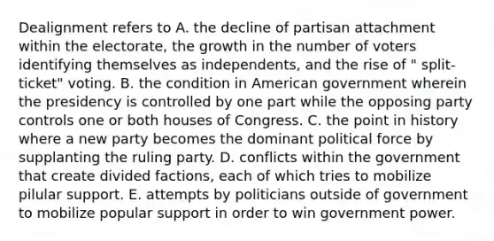 Dealignment refers to A. the decline of partisan attachment within the electorate, the growth in the number of voters identifying themselves as independents, and the rise of " split-ticket" voting. B. the condition in American government wherein the presidency is controlled by one part while the opposing party controls one or both houses of Congress. C. the point in history where a new party becomes the dominant political force by supplanting the ruling party. D. conflicts within the government that create divided factions, each of which tries to mobilize pilular support. E. attempts by politicians outside of government to mobilize popular support in order to win government power.