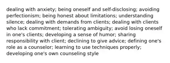 dealing with anxiety; being oneself and self-disclosing; avoiding perfectionism; being honest about limitations; understanding silence; dealing with demands from clients; dealing with clients who lack commitment; tolerating ambiguity; avoid losing oneself in one's clients; developing a sense of humor; sharing responsibility with client; declining to give advice; defining one's role as a counselor; learning to use techniques properly; developing one's own counseling style