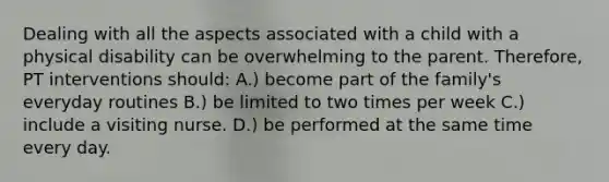 Dealing with all the aspects associated with a child with a physical disability can be overwhelming to the parent. Therefore, PT interventions should: A.) become part of the family's everyday routines B.) be limited to two times per week C.) include a visiting nurse. D.) be performed at the same time every day.