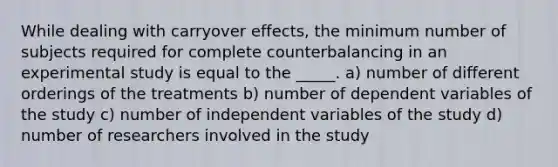 While dealing with carryover effects, the minimum number of subjects required for complete counterbalancing in an experimental study is equal to the _____. a) number of different orderings of the treatments b) number of dependent variables of the study c) number of independent variables of the study d) number of researchers involved in the study