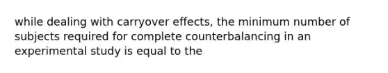 while dealing with carryover effects, the minimum number of subjects required for complete counterbalancing in an experimental study is equal to the